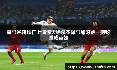 皇马逆转拜仁上演惊天绝杀本泽马加时赛一剑封喉成英雄